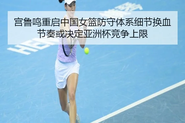 宫鲁鸣重启中国女篮防守体系细节换血节奏或决定亚洲杯竞争上限