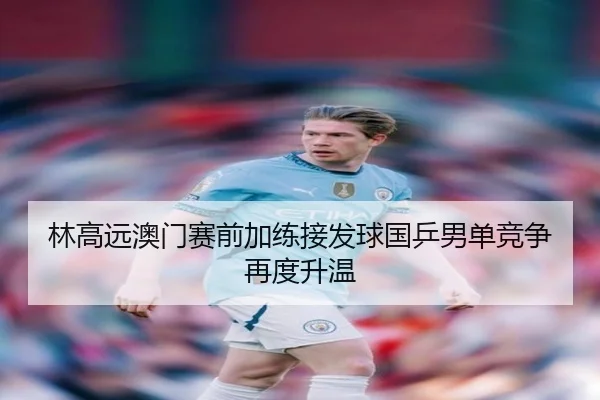 林高远澳门赛前加练接发球国乒男单竞争再度升温